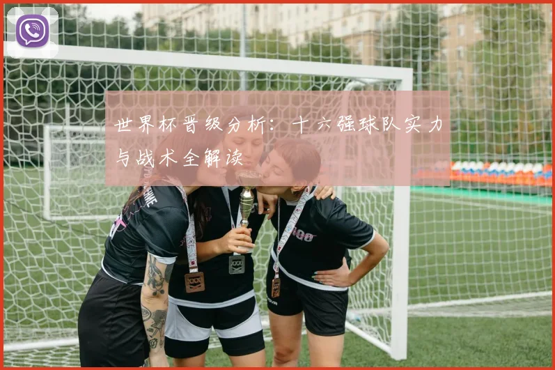 世界杯晋级分析：十六强球队实力与战术全解读
