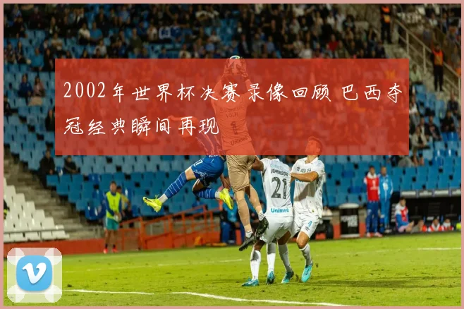 2002年世界杯决赛录像回顾 巴西夺冠经典瞬间再现