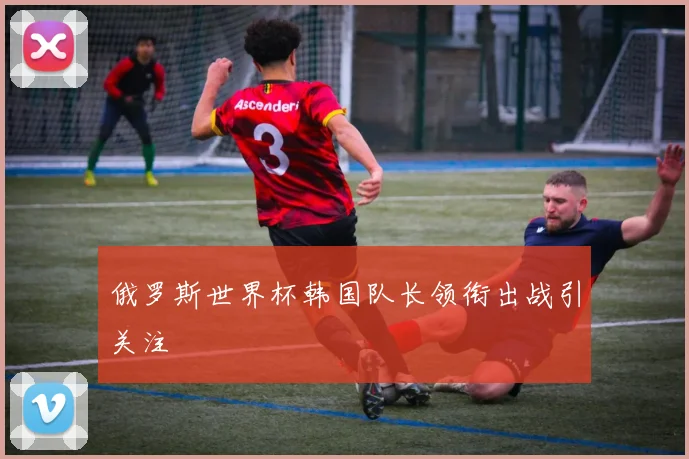 俄罗斯世界杯韩国队长领衔出战引关注