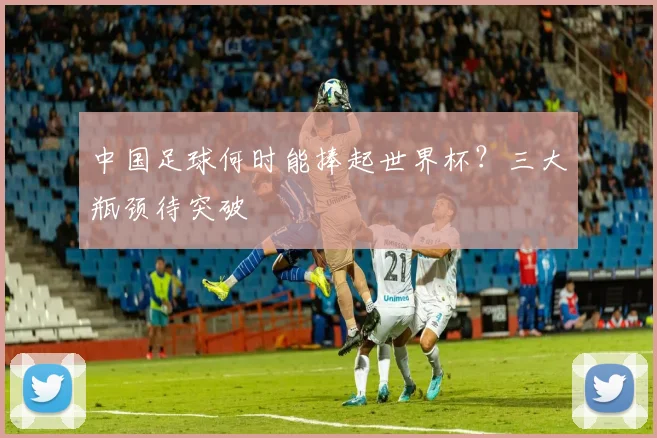 中国足球何时能捧起世界杯？三大瓶颈待突破
