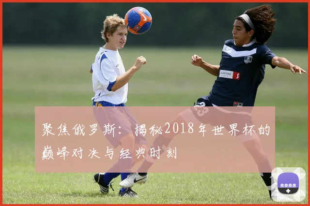 聚焦俄罗斯：揭秘2018年世界杯的巅峰对决与经典时刻