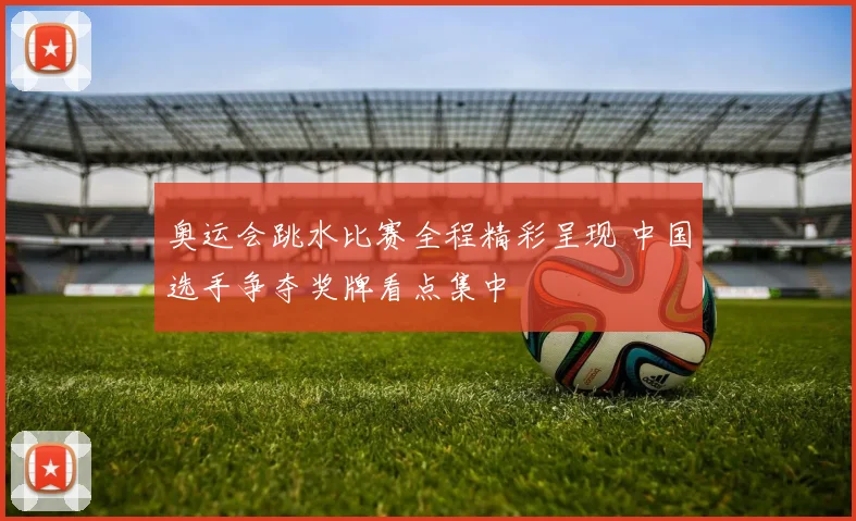 奥运会跳水比赛全程精彩呈现 中国选手争夺奖牌看点集中