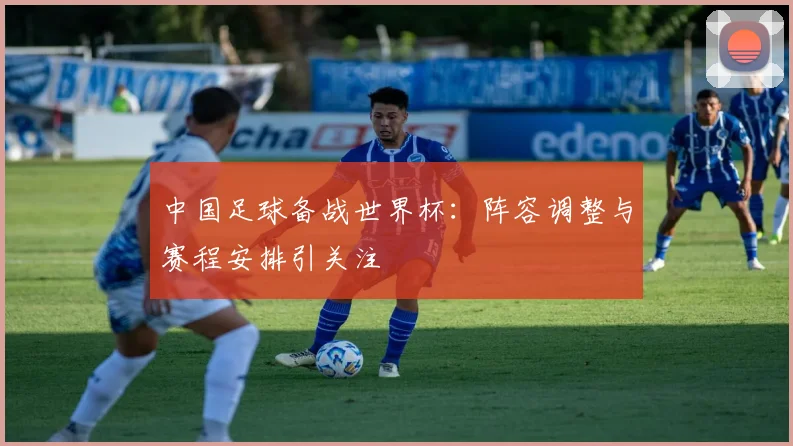 中国足球备战世界杯：阵容调整与赛程安排引关注