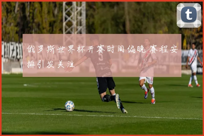 俄罗斯世界杯开赛时间偏晚 赛程安排引发关注