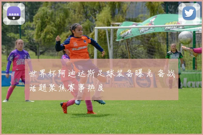 世界杯阿迪达斯足球装备曝光 备战话题聚焦赛事热度