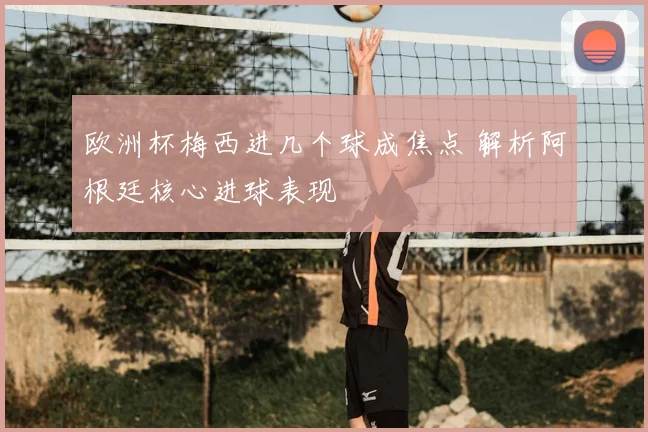欧洲杯梅西进几个球成焦点 解析阿根廷核心进球表现