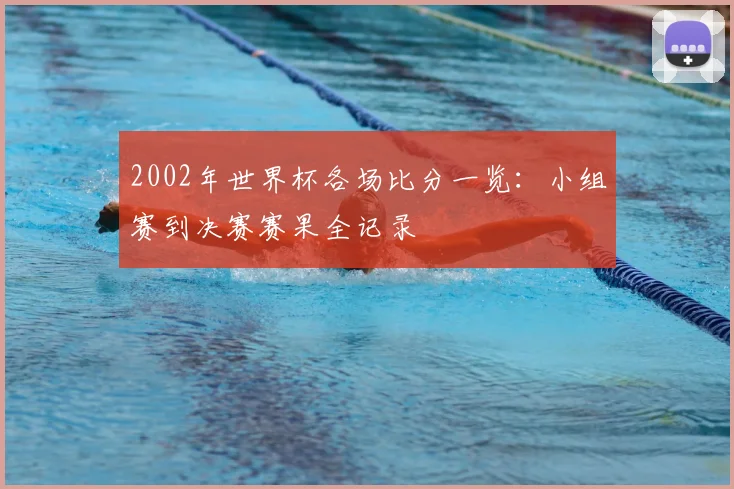 2002年世界杯各场比分一览:小组赛到决赛赛果全记录
