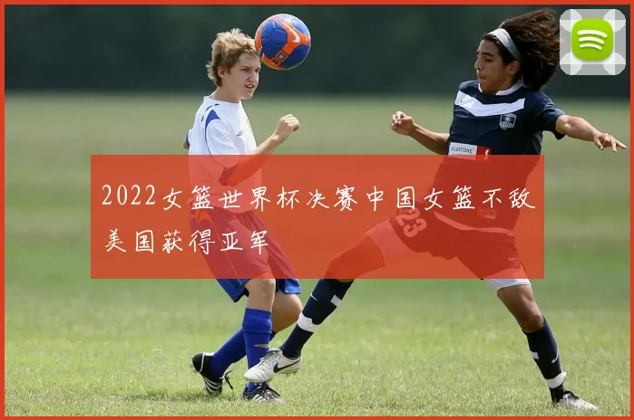 2022女篮世界杯决赛中国女篮不敌美国获得亚军