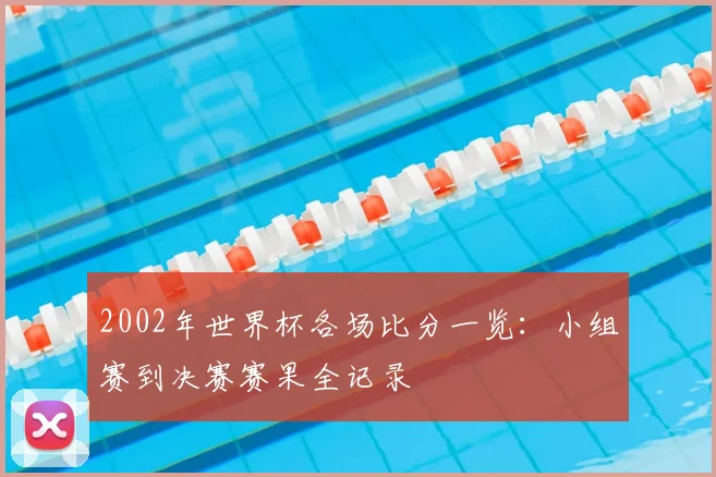 2002年世界杯各场比分一览:小组赛到决赛赛果全记录