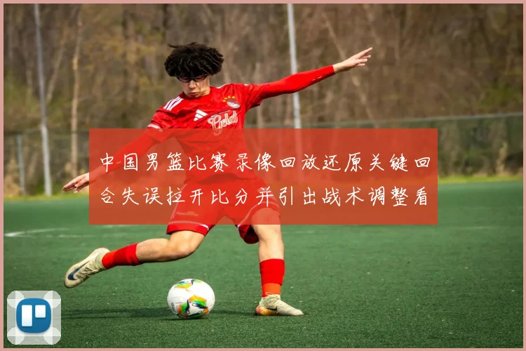 中国男篮比赛录像回放还原关键回合失误拉开比分并引出战术调整看点