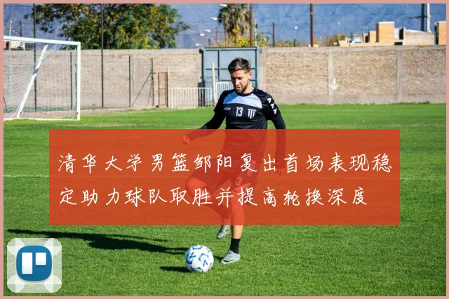 清华大学男篮邹阳复出首场表现稳定助力球队取胜并提高轮换深度