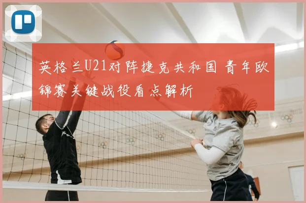 英格兰U21对阵捷克共和国 青年欧锦赛关键战役看点解析