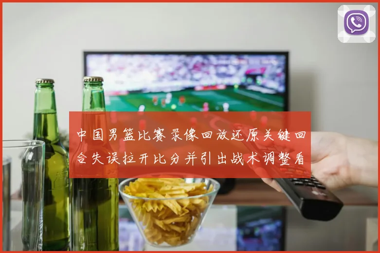 中国男篮比赛录像回放还原关键回合失误拉开比分并引出战术调整看点