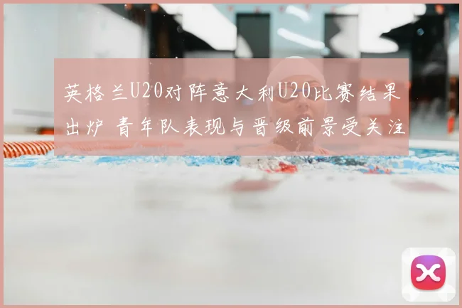 英格兰U20对阵意大利U20比赛结果出炉 青年队表现与晋级前景受关注