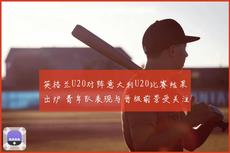 英格兰U20对阵意大利U20比赛结果出炉 青年队表现与晋级前景受关注