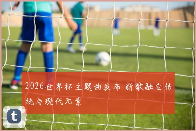 2026世界杯主题曲发布 新歌融合传统与现代元素