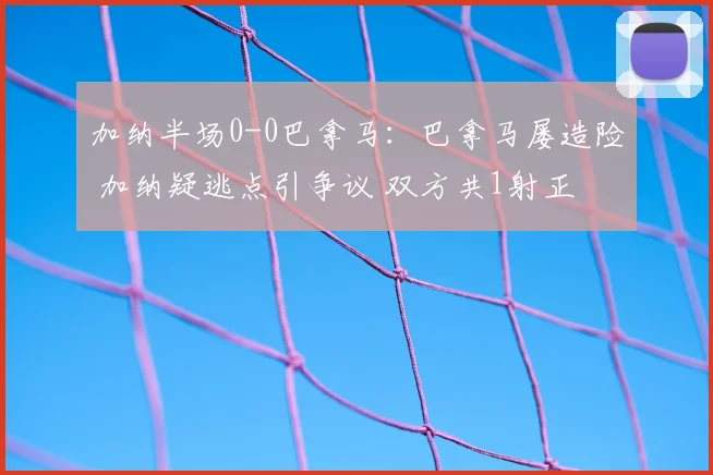 加纳半场0-0巴拿马:巴拿马屡造险 加纳疑逃点引争议 双方共1射正