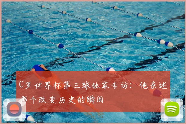 C罗世界杯第三球独家专访:他亲述那个改变历史的瞬间