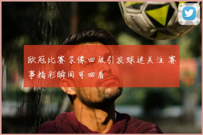 欧冠比赛录像回放引发球迷关注 赛事精彩瞬间可回看