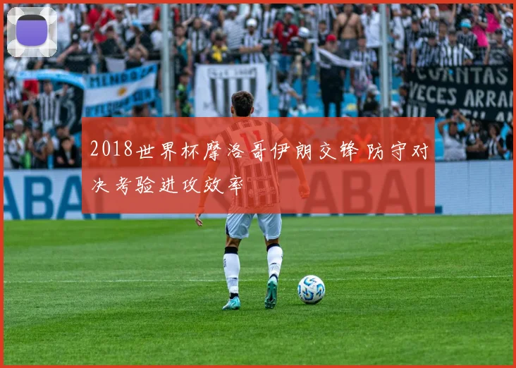 2018世界杯摩洛哥伊朗交锋 防守对决考验进攻效率