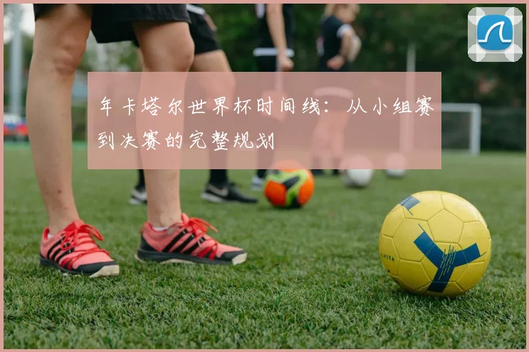 年卡塔尔世界杯时间线：从小组赛到决赛的完整规划