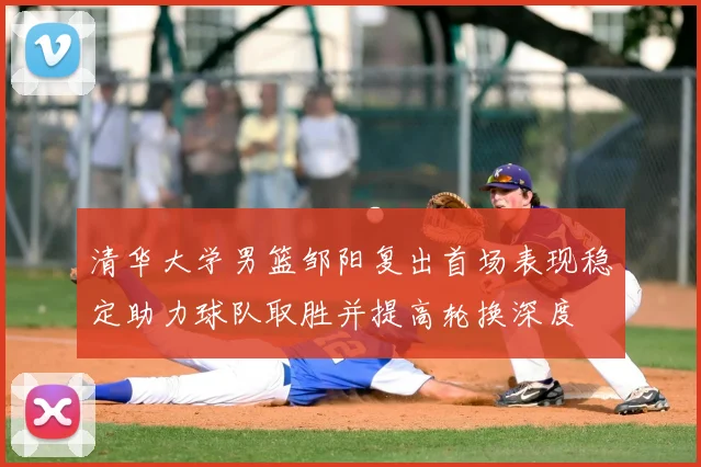 清华大学男篮邹阳复出首场表现稳定助力球队取胜并提高轮换深度