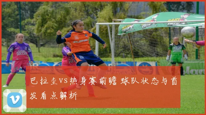 巴拉圭vs热身赛前瞻 球队状态与首发看点解析
