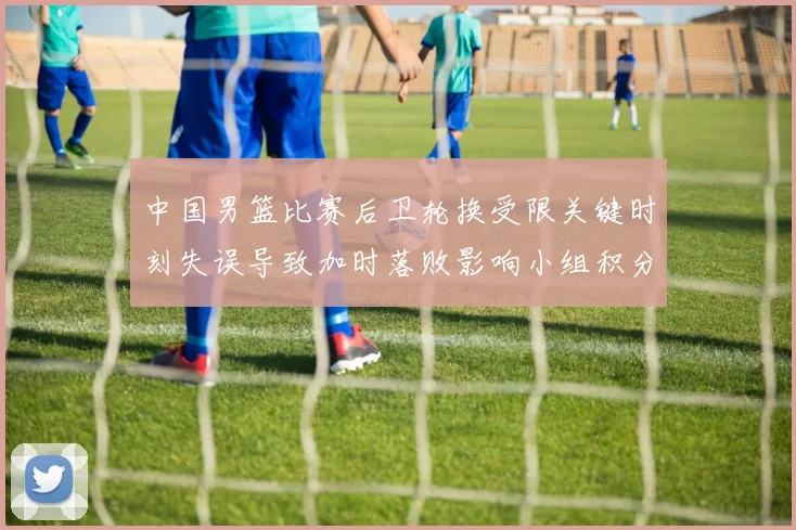 中国男篮比赛后卫轮换受限关键时刻失误导致加时落败影响小组积分