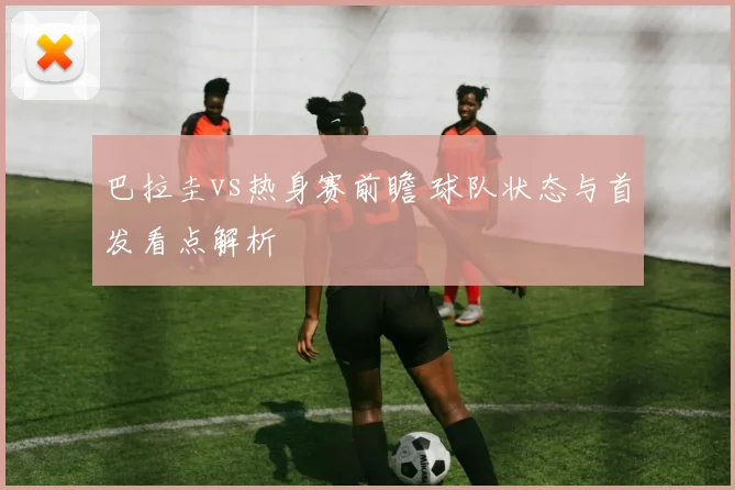 巴拉圭vs热身赛前瞻 球队状态与首发看点解析