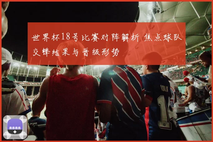 世界杯18号比赛对阵解析 焦点球队交锋结果与晋级形势