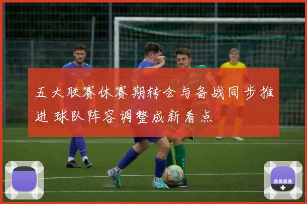 五大联赛休赛期转会与备战同步推进 球队阵容调整成新看点