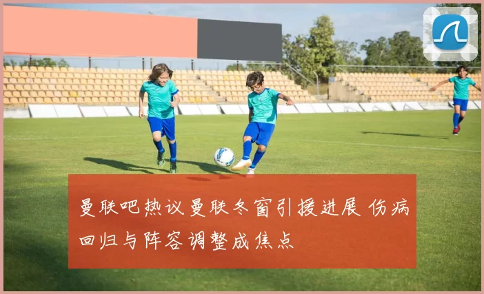 曼联吧热议曼联冬窗引援进展 伤病回归与阵容调整成焦点