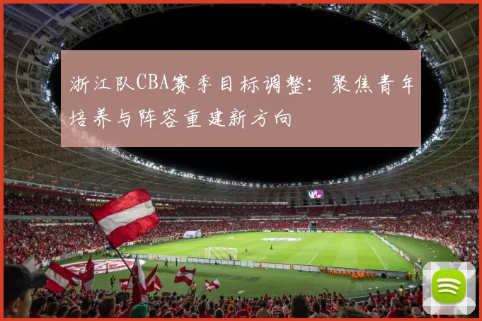浙江队CBA赛季目标调整：聚焦青年培养与阵容重建新方向