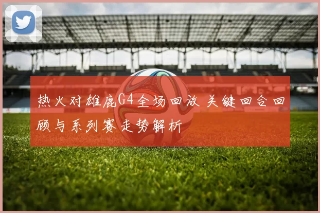 热火对雄鹿G4全场回放 关键回合回顾与系列赛走势解析