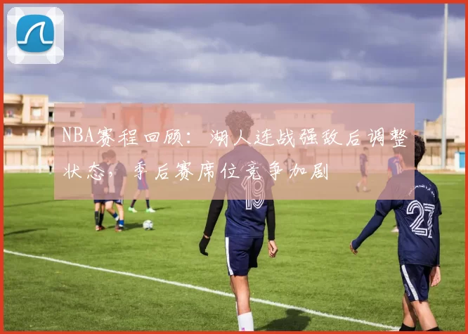 NBA赛程回顾：湖人连战强敌后调整状态，季后赛席位竞争加剧