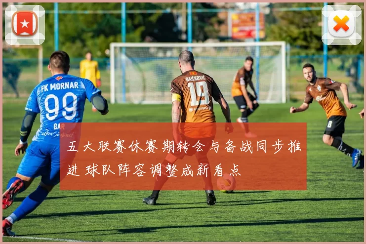 五大联赛休赛期转会与备战同步推进 球队阵容调整成新看点