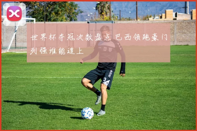 世界杯夺冠次数盘点 巴西领跑豪门列强谁能追上