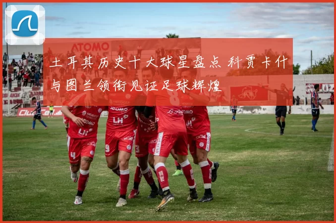 土耳其历史十大球星盘点 科贾卡什与图兰领衔见证足球辉煌