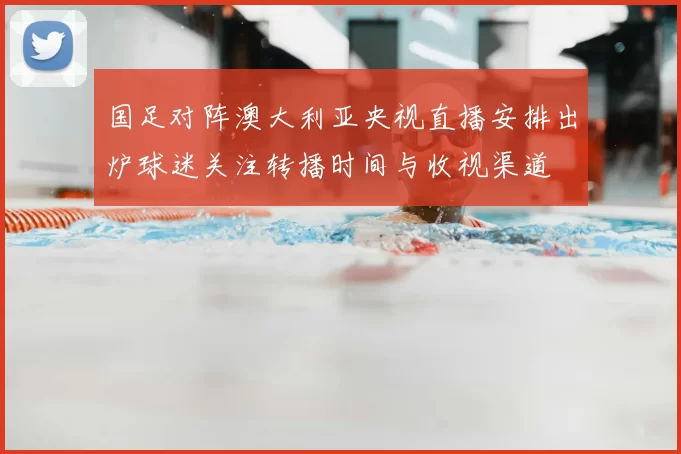 国足对阵澳大利亚央视直播安排出炉球迷关注转播时间与收视渠道