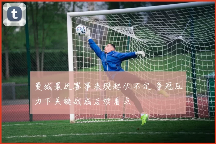 曼城最近赛事表现起伏不定 争冠压力下关键战成后续看点