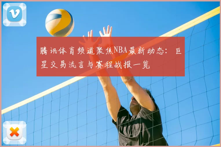 腾讯体育频道聚焦NBA最新动态:巨星交易流言与赛程战报一览