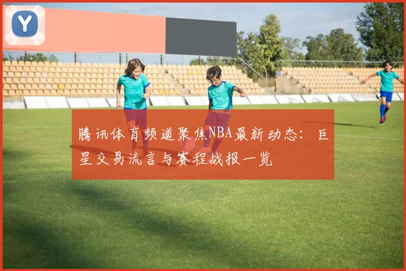 腾讯体育频道聚焦NBA最新动态：巨星交易流言与赛程战报一览