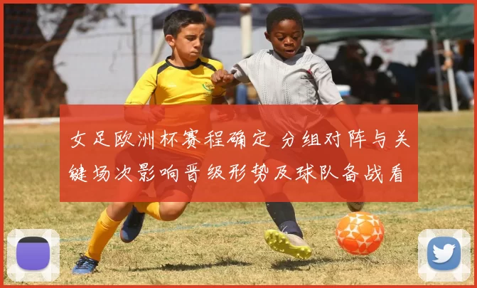 女足欧洲杯赛程确定 分组对阵与关键场次影响晋级形势及球队备战看点