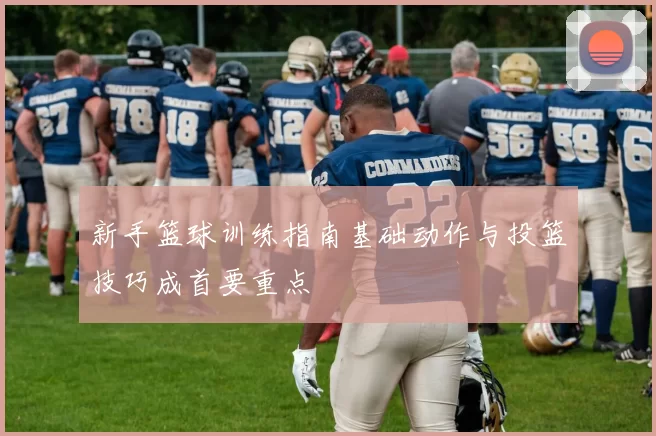 新手篮球训练指南基础动作与投篮技巧成首要重点