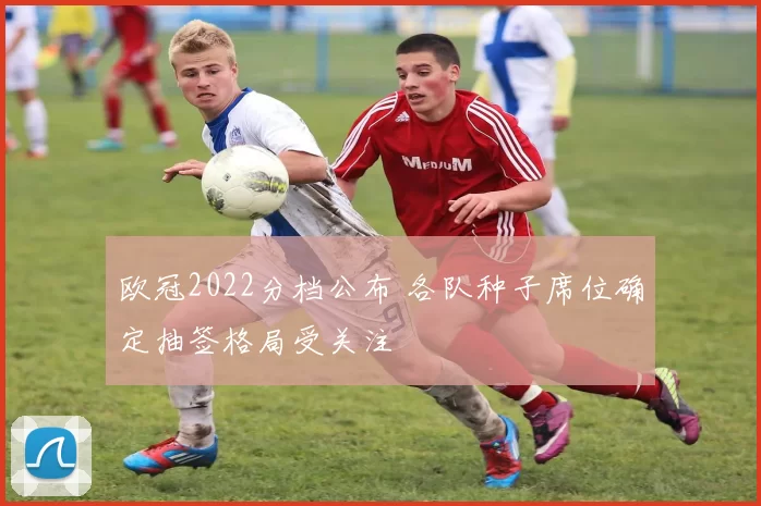 欧冠2022分档公布 各队种子席位确定抽签格局受关注