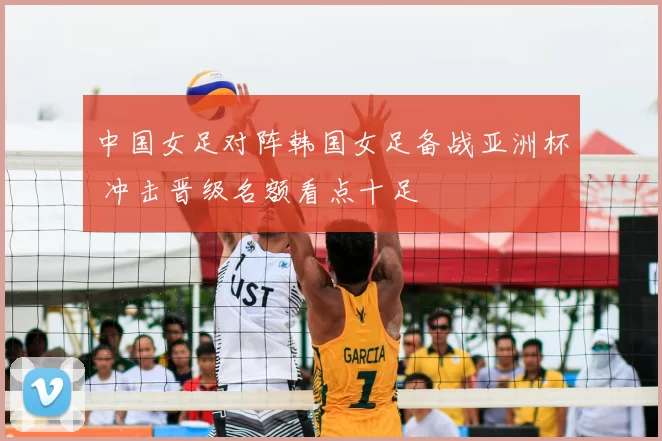 中国女足对阵韩国女足备战亚洲杯 冲击晋级名额看点十足