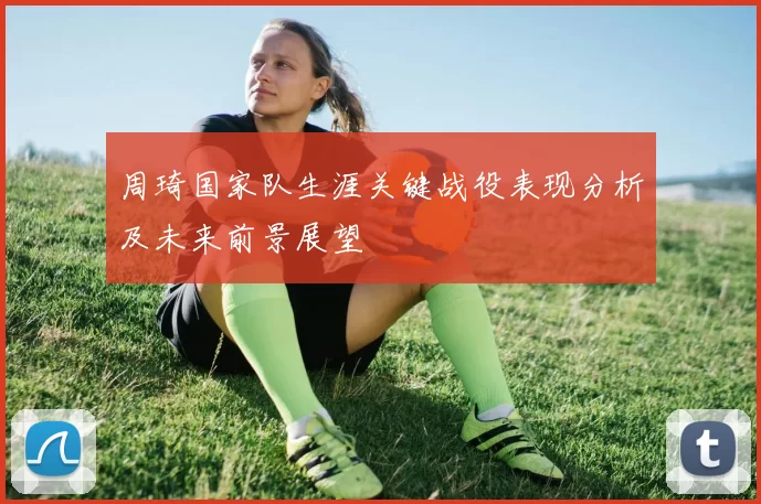 周琦国家队生涯关键战役表现分析及未来前景展望