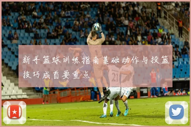 新手篮球训练指南基础动作与投篮技巧成首要重点