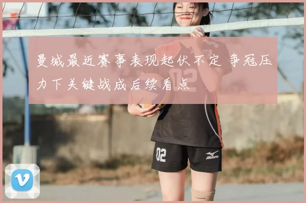 曼城最近赛事表现起伏不定 争冠压力下关键战成后续看点