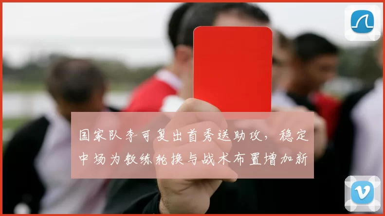国家队李可复出首秀送助攻，稳定中场为教练轮换与战术布置增加新选项